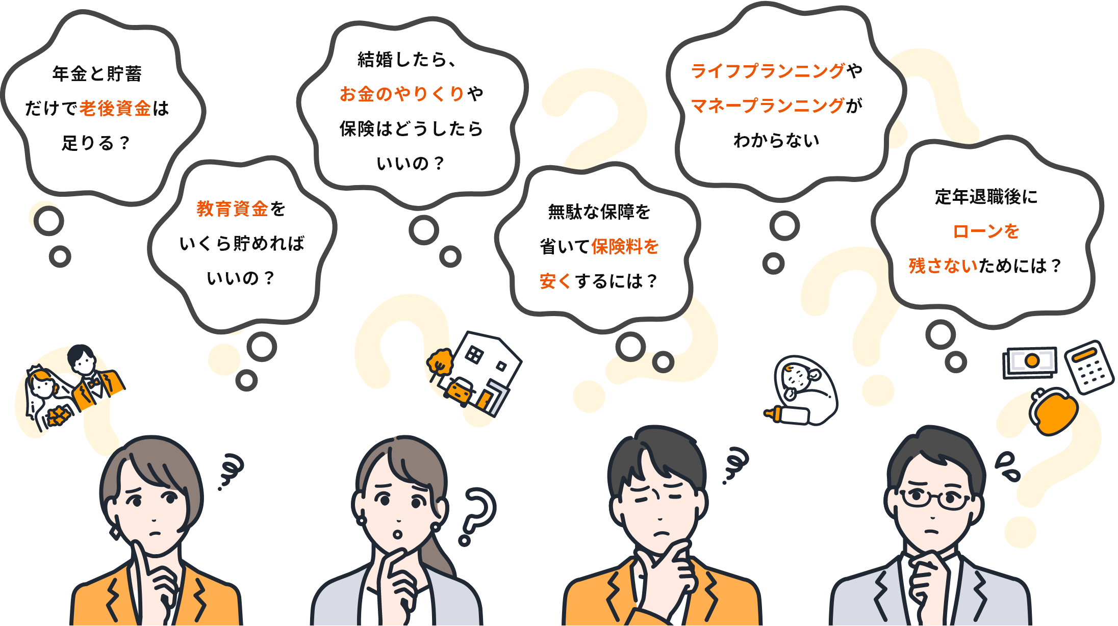 例えば、こんな相談が無料でできます。例1:年金と貯蓄だけで老後資金は足りる?例2:教育資金をいくらためればいいの?例3:結婚したら、お金ののやりくりや保険はどうしたらいいの?例4:無駄な保障を省いて保険料を安くするには?例5:ライフプランニングやマネープランニングがわからない。例6:定年退職後にローンを残さないためには?