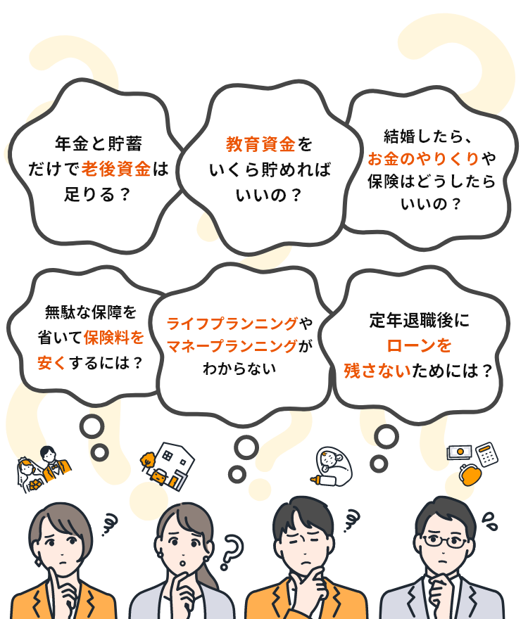 例えば、こんな相談が無料でできます。例1:年金と貯蓄だけで老後資金は足りる?例2:教育資金をいくらためればいいの?例3:結婚したら、お金ののやりくりや保険はどうしたらいいの?例4:無駄な保障を省いて保険料を安くするには?例5:ライフプランニングやマネープランニングがわからない。例6:定年退職後にローンを残さないためには?